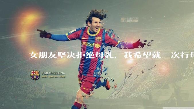 女朋友坚决拒绝母乳，我希望就一次行母乳喂养被指责我不顾她的痛苦，我真的很过分吗？