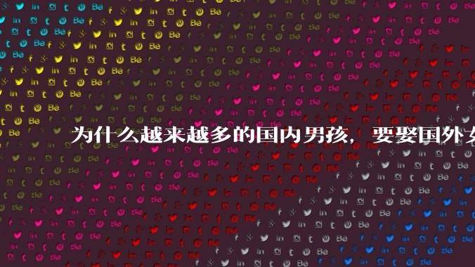 为什么越来越多的国内男孩，要娶国外女孩?
