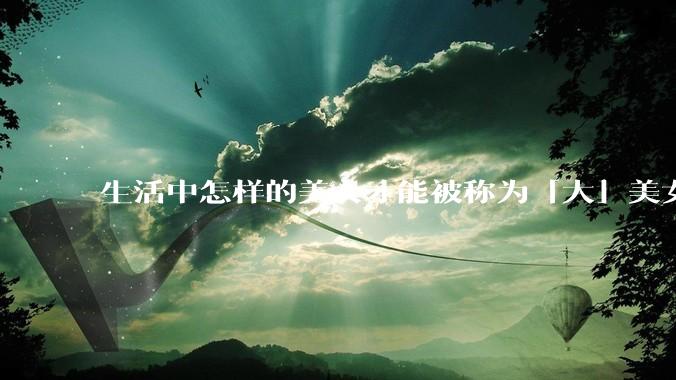 生活中怎样的美女才能被称为「大」美女？