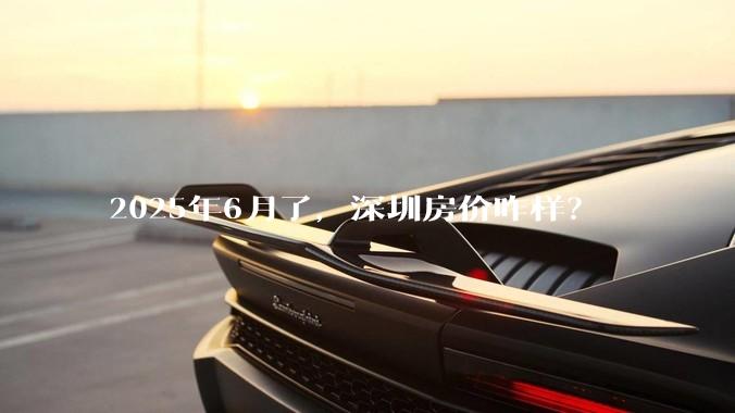2025年6月了，深圳房价咋样？